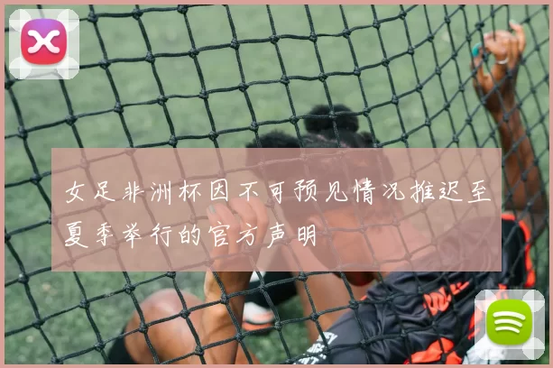 女足非洲杯因不可预见情况推迟至夏季举行的官方声明
