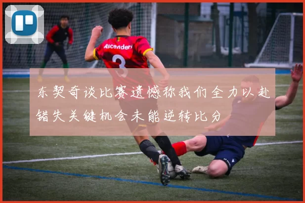 东契奇谈比赛遗憾称我们全力以赴错失关键机会未能逆转比分