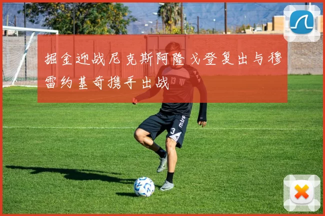 掘金迎战尼克斯阿隆戈登复出与穆雷约基奇携手出战