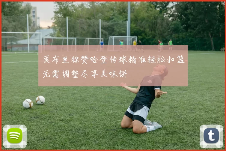 莫布里称赞哈登传球精准轻松扣篮无需调整尽享美味饼