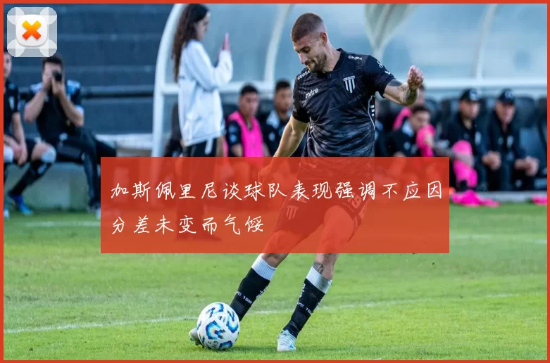 加斯佩里尼谈球队表现强调不应因分差未变而气馁