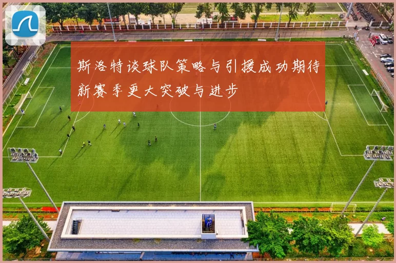 斯洛特谈球队策略与引援成功期待新赛季更大突破与进步