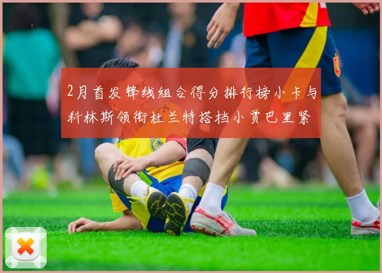 2月首发锋线组合得分排行榜小卡与科林斯领衔杜兰特搭档小贾巴里紧随其后