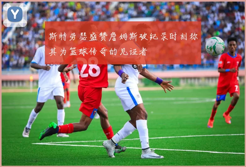 斯特劳瑟盛赞詹姆斯破纪录时刻称其为篮球传奇的见证者