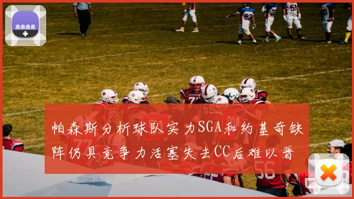 帕森斯分析球队实力SGA和约基奇缺阵仍具竞争力活塞失去CC后难以晋级附加赛