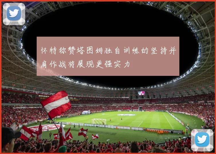怀特称赞塔图姆独自训练的坚持并肩作战将展现更强实力