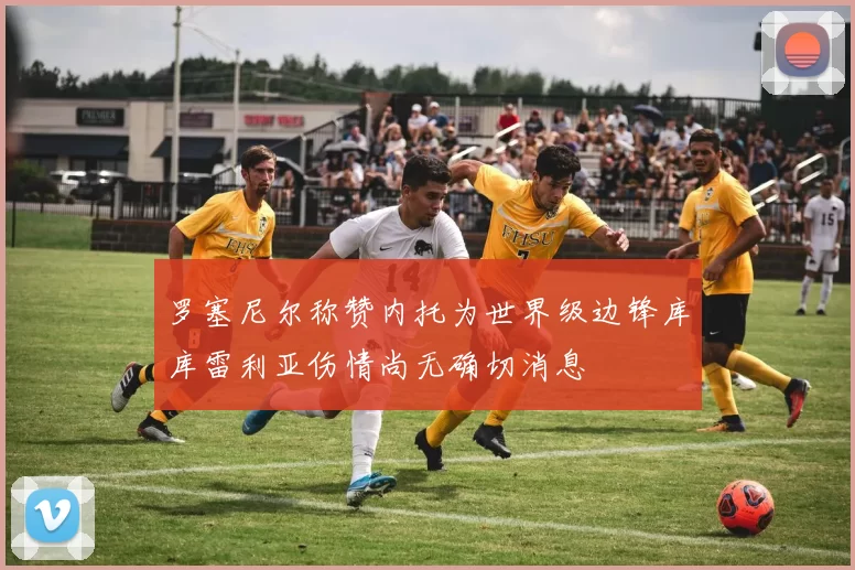 罗塞尼尔称赞内托为世界级边锋库库雷利亚伤情尚无确切消息