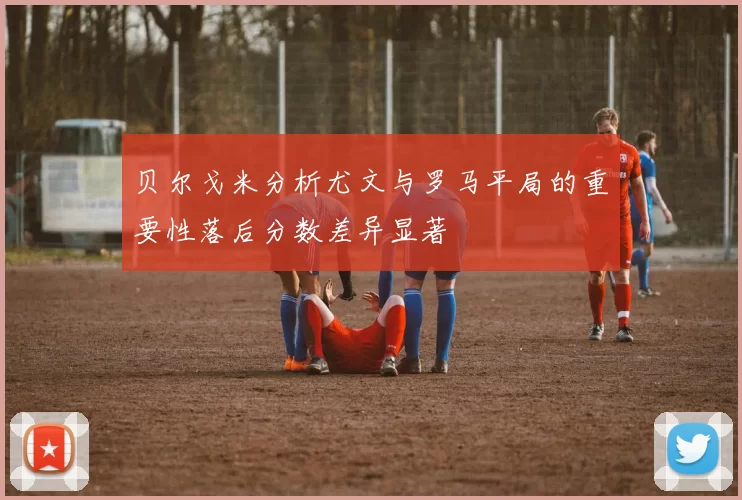 贝尔戈米分析尤文与罗马平局的重要性落后分数差异显著