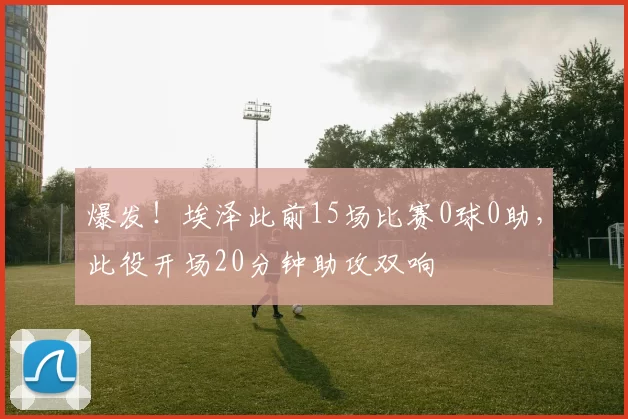 爆发！埃泽此前15场比赛0球0助，此役开场20分钟助攻双响
