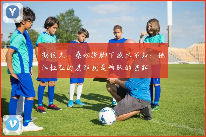 勒伯夫：桑切斯脚下技术不好，他和拉亚的差距就是两队的差距