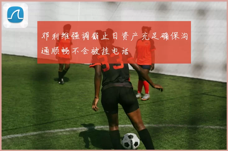 邓利维强调截止日资产充足确保沟通顺畅不会被挂电话