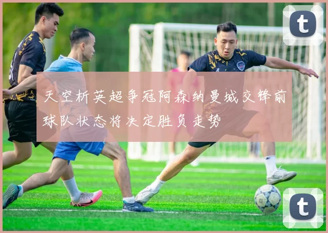 天空析英超争冠阿森纳曼城交锋前球队状态将决定胜负走势