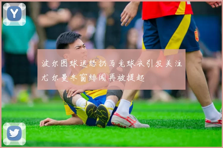 波尔图球迷怒扔马竞球衣引发关注尤尔曼冬窗绯闻再被提起