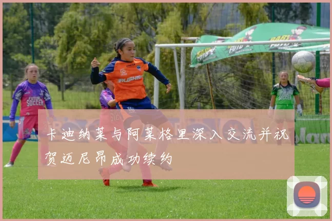 卡迪纳莱与阿莱格里深入交流并祝贺迈尼昂成功续约