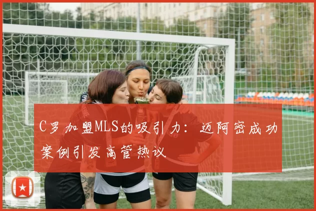 C罗加盟MLS的吸引力：迈阿密成功案例引发高管热议