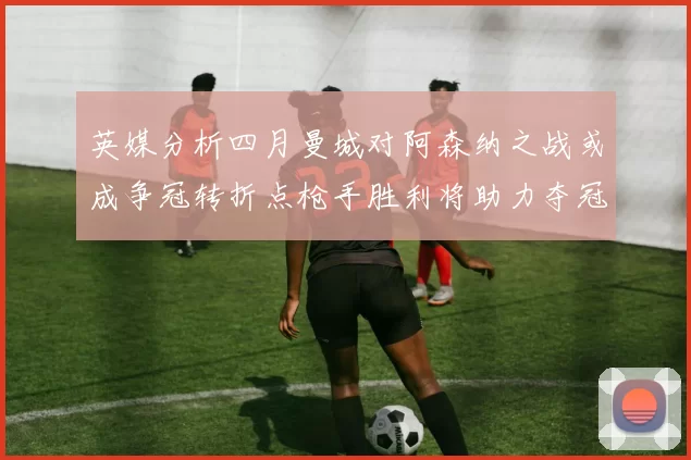 英媒分析四月曼城对阿森纳之战或成争冠转折点枪手胜利将助力夺冠希望