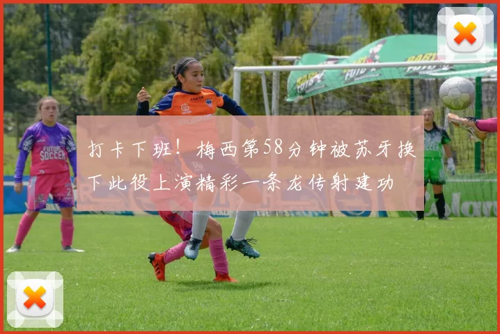打卡下班！梅西第58分钟被苏牙换下此役上演精彩一条龙传射建功