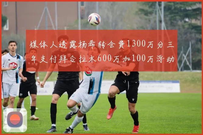 媒体人透露杨希转会费1300万分三年支付拜合拉木600万加100万浮动