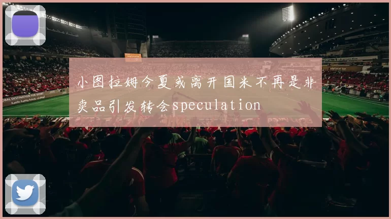 小图拉姆今夏或离开国米不再是非卖品引发转会speculation