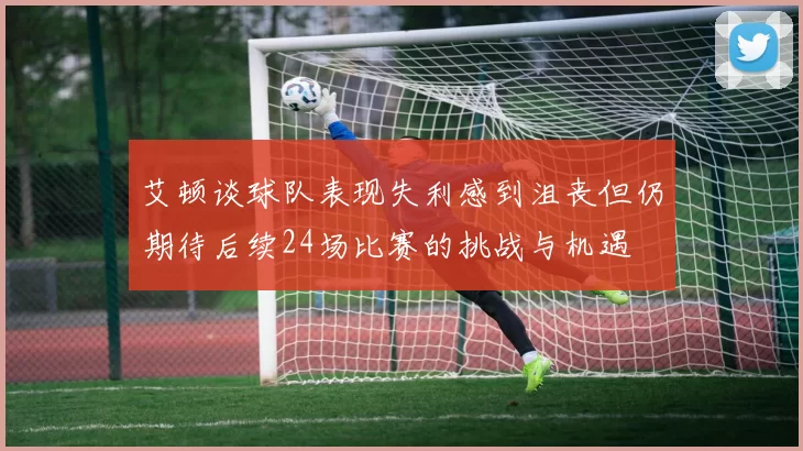 艾顿谈球队表现失利感到沮丧但仍期待后续24场比赛的挑战与机遇