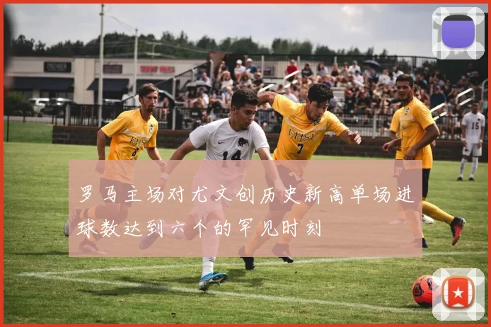 罗马主场对尤文创历史新高单场进球数达到六个的罕见时刻
