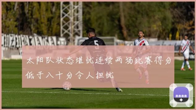 太阳队状态堪忧连续两场比赛得分低于八十分令人担忧
