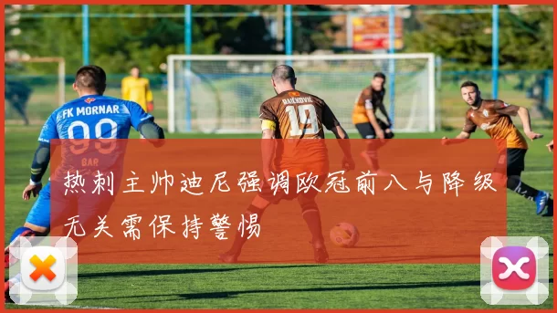 热刺主帅迪尼强调欧冠前八与降级无关需保持警惕