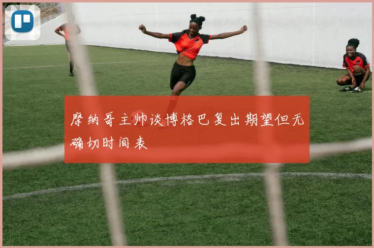 摩纳哥主帅谈博格巴复出期望但无确切时间表