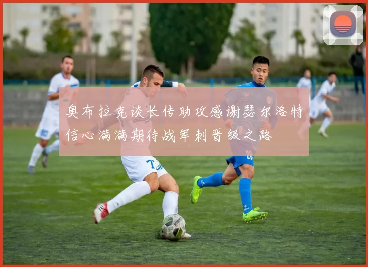 奥布拉克谈长传助攻感谢瑟尔洛特信心满满期待战军刺晋级之路
